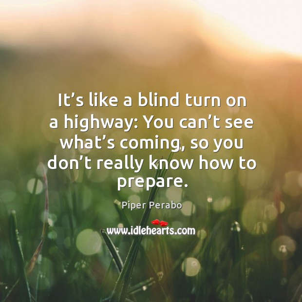 It’s like a blind turn on a highway: you can’t see what’s coming, so you don’t really know how to prepare. Piper Perabo Picture Quote
