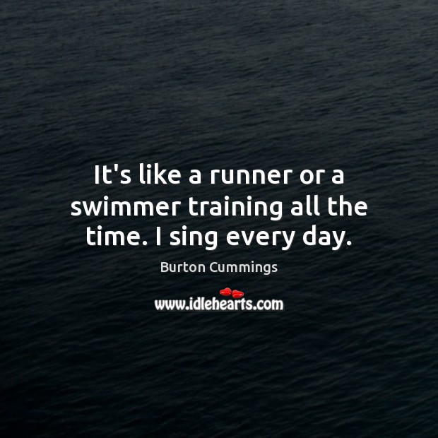 It’s like a runner or a swimmer training all the time. I sing every day. 