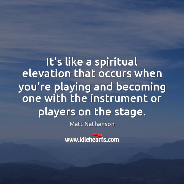 It’s like a spiritual elevation that occurs when you’re playing and becoming 