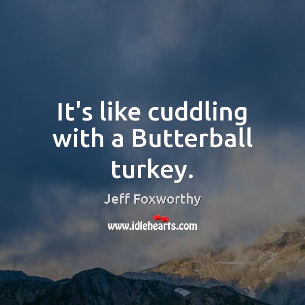 It’s like cuddling with a Butterball turkey. 