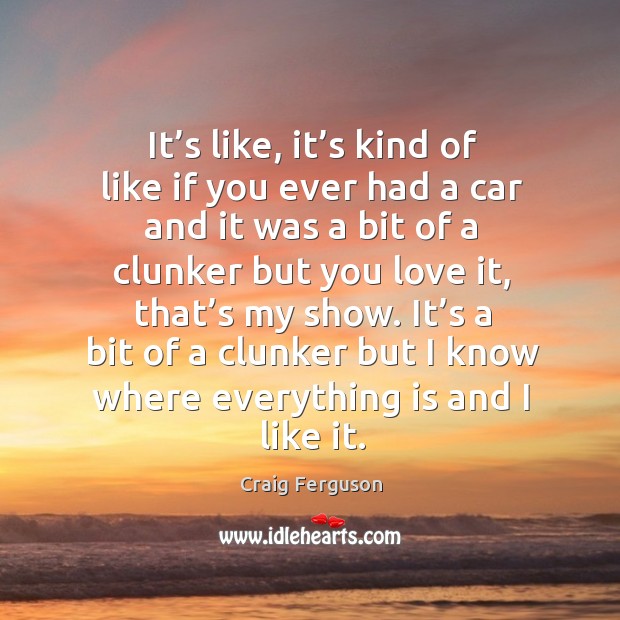 It’s like, it’s kind of like if you ever had a car and it was a bit of a clunker but you love it, that’s my show. Craig Ferguson Picture Quote