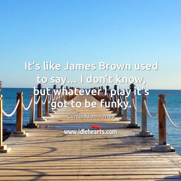 It’s like james brown used to say… I don’t know, but whatever I play it’s got to be funky. Curtis Alan Jones Picture Quote