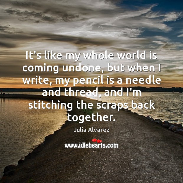 It’s like my whole world is coming undone, but when I write, Julia Alvarez Picture Quote