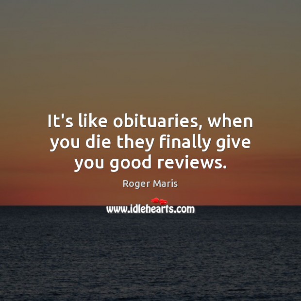 It’s like obituaries, when you die they finally give you good reviews. Roger Maris Picture Quote