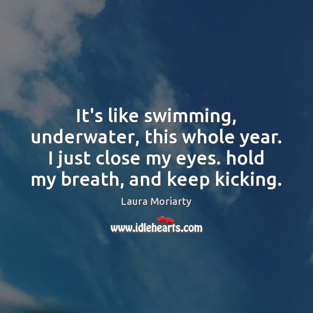 It’s like swimming, underwater, this whole year. I just close my eyes. Image