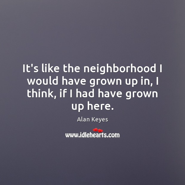 It’s like the neighborhood I would have grown up in, I think, if I had have grown up here. Alan Keyes Picture Quote