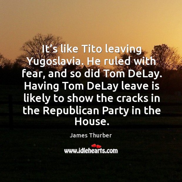 It’s like tito leaving yugoslavia. He ruled with fear, and so did tom delay. James Thurber Picture Quote