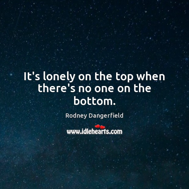 It’s lonely on the top when there’s no one on the bottom. Rodney Dangerfield Picture Quote