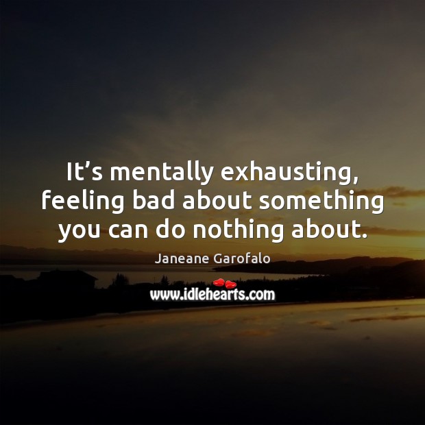 It’s mentally exhausting, feeling bad about something you can do nothing about. Janeane Garofalo Picture Quote