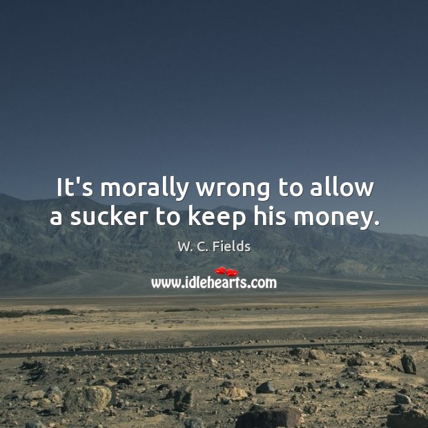 It’s morally wrong to allow a sucker to keep his money. W. C. Fields Picture Quote