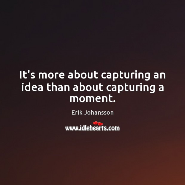 It’s more about capturing an idea than about capturing a moment. Image