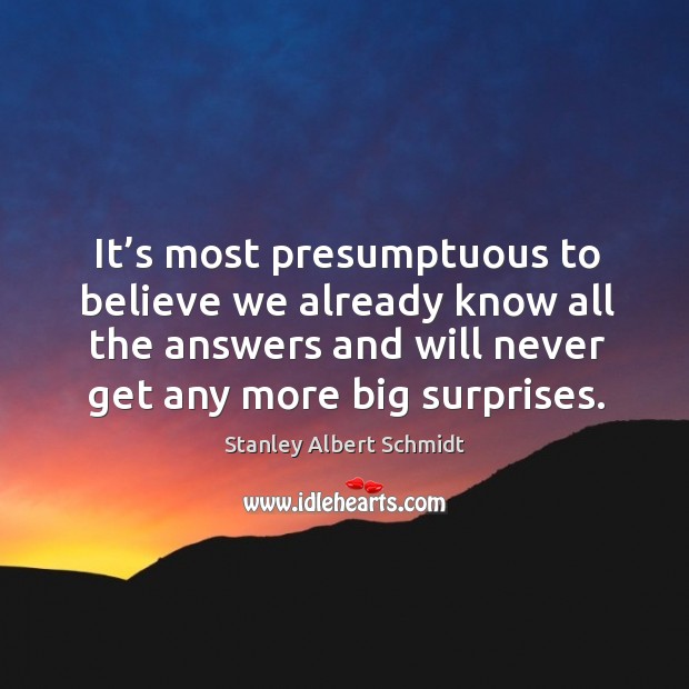 It’s most presumptuous to believe we already know all the answers and will never get any more big surprises. Stanley Albert Schmidt Picture Quote