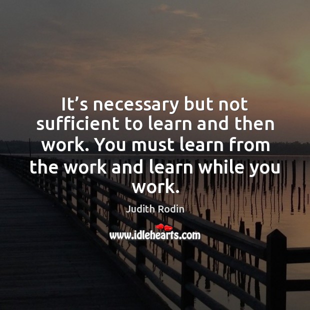 It’s necessary but not sufficient to learn and then work. You Judith Rodin Picture Quote