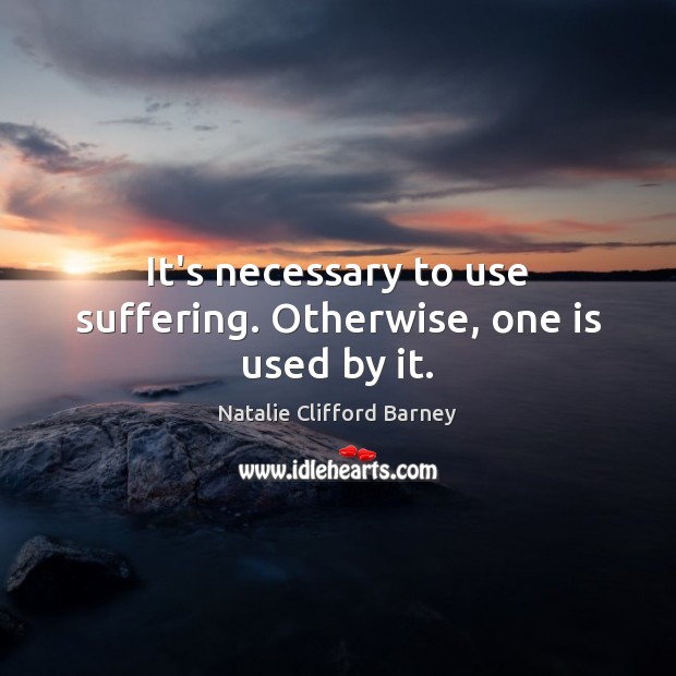 It’s necessary to use suffering. Otherwise, one is used by it. Image