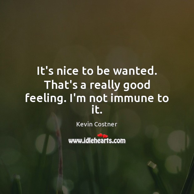 It’s nice to be wanted. That’s a really good feeling. I’m not immune to it. Kevin Costner Picture Quote