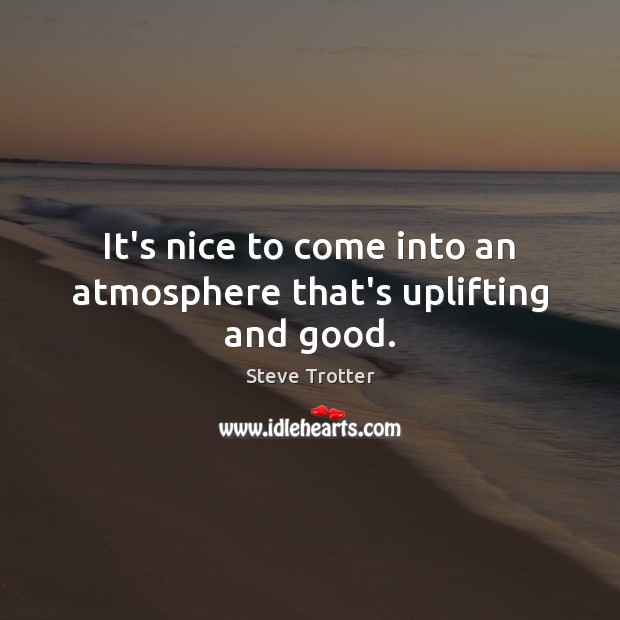 It’s nice to come into an atmosphere that’s uplifting and good. Steve Trotter Picture Quote