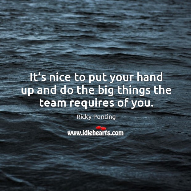 It’s nice to put your hand up and do the big things the team requires of you. Ricky Ponting Picture Quote