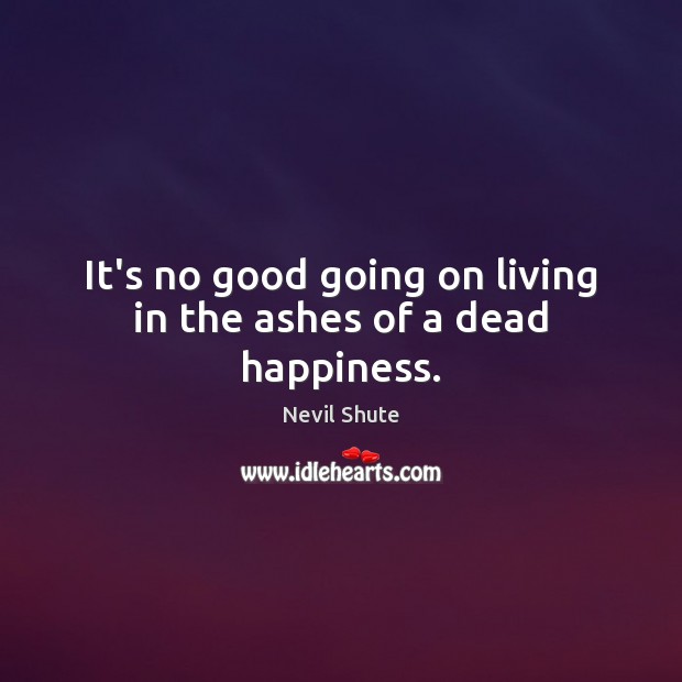 It’s no good going on living in the ashes of a dead happiness. Nevil Shute Picture Quote