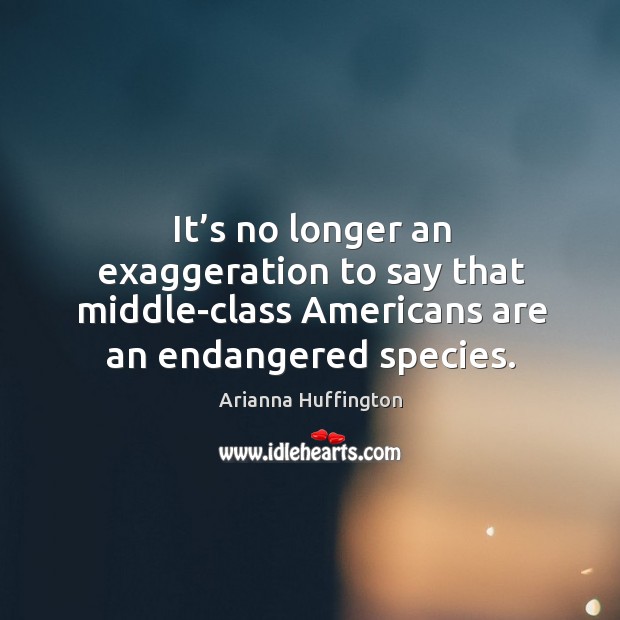 It’s no longer an exaggeration to say that middle-class americans are an endangered species. Arianna Huffington Picture Quote