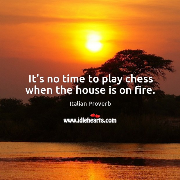 It’s no time to play chess when the house is on fire. Image