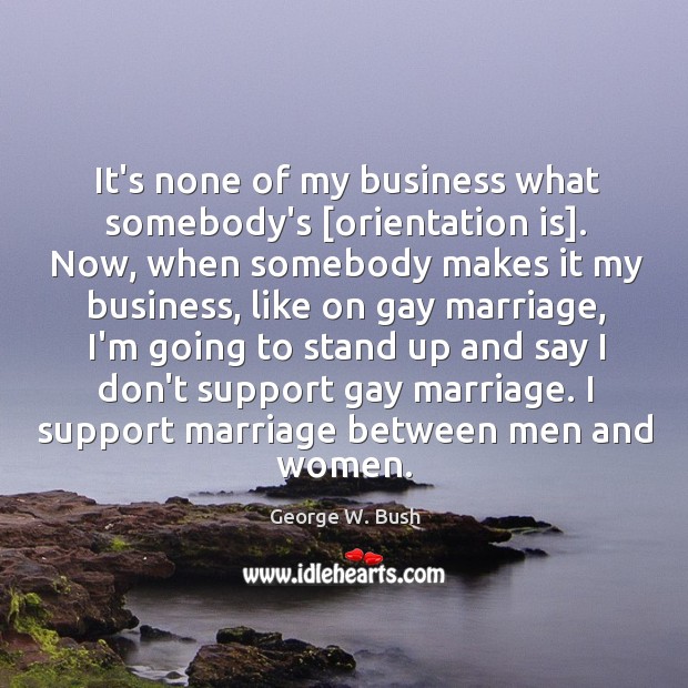 It’s none of my business what somebody’s [orientation is]. Now, when somebody George W. Bush Picture Quote