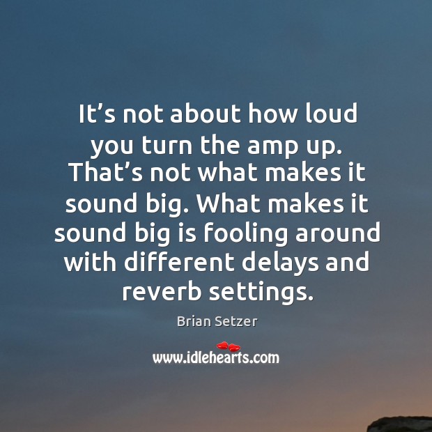 It’s not about how loud you turn the amp up. That’s not what makes it sound big. Brian Setzer Picture Quote