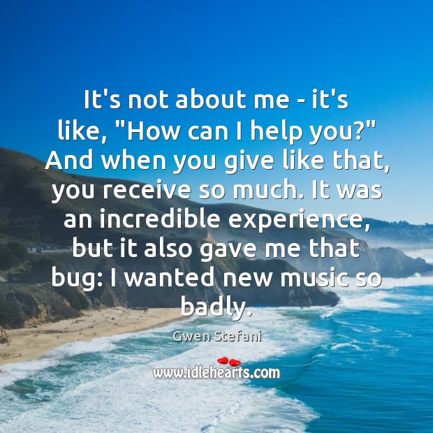 It’s not about me – it’s like, “How can I help you?” Gwen Stefani Picture Quote