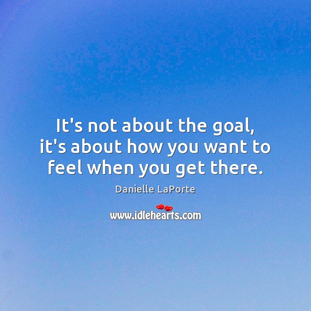 It’s not about the goal, it’s about how you want to feel when you get there. Danielle LaPorte Picture Quote