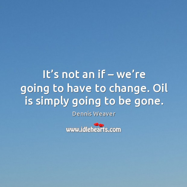 It’s not an if – we’re going to have to change. Oil is simply going to be gone. Image