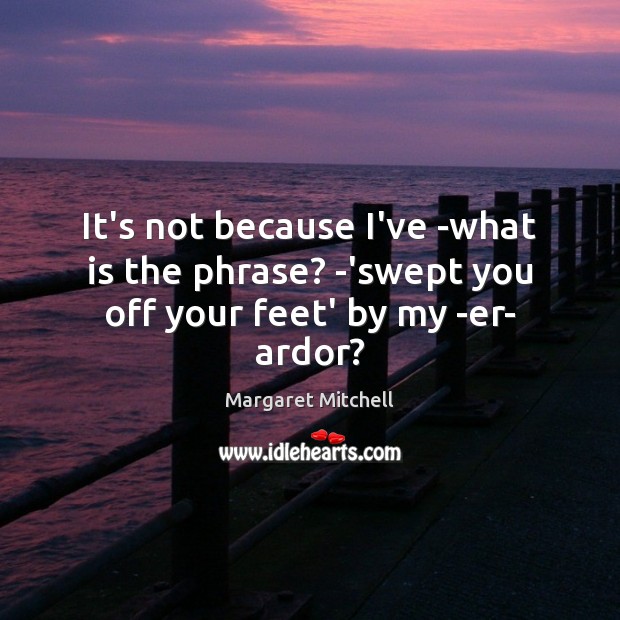 It’s not because I’ve -what is the phrase? -‘swept you off your feet’ by my -er- ardor? Margaret Mitchell Picture Quote