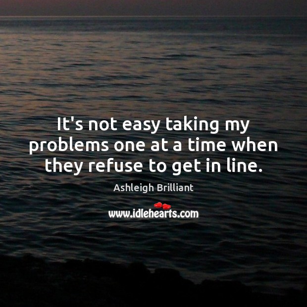 It’s not easy taking my problems one at a time when they refuse to get in line. Ashleigh Brilliant Picture Quote
