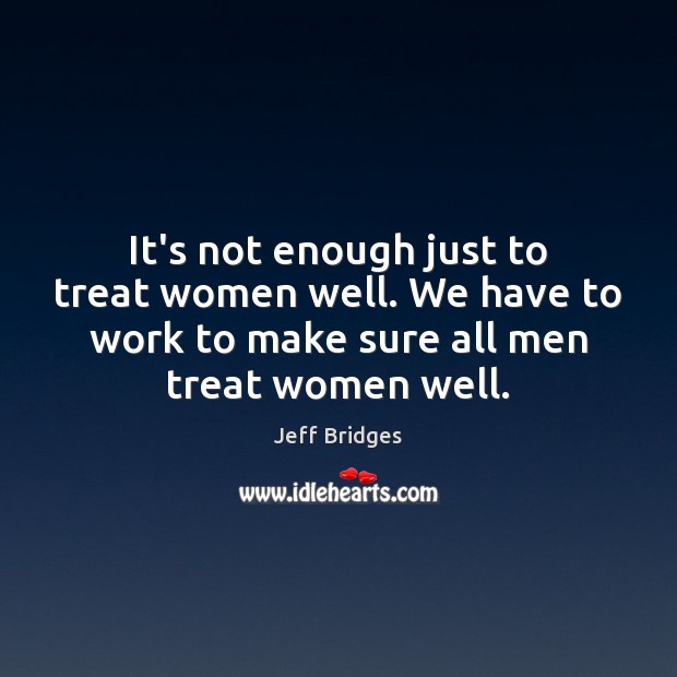 It’s not enough just to treat women well. We have to work Jeff Bridges Picture Quote