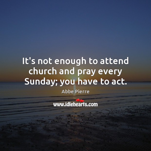 It’s not enough to attend church and pray every Sunday; you have to act. Abbe Pierre Picture Quote