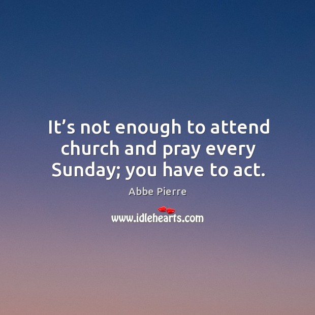 It’s not enough to attend church and pray every sunday; you have to act. Abbe Pierre Picture Quote