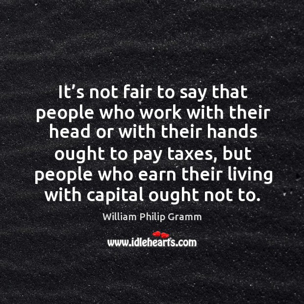 It’s not fair to say that people who work with their head or with their hands ought to pay taxes William Philip Gramm Picture Quote