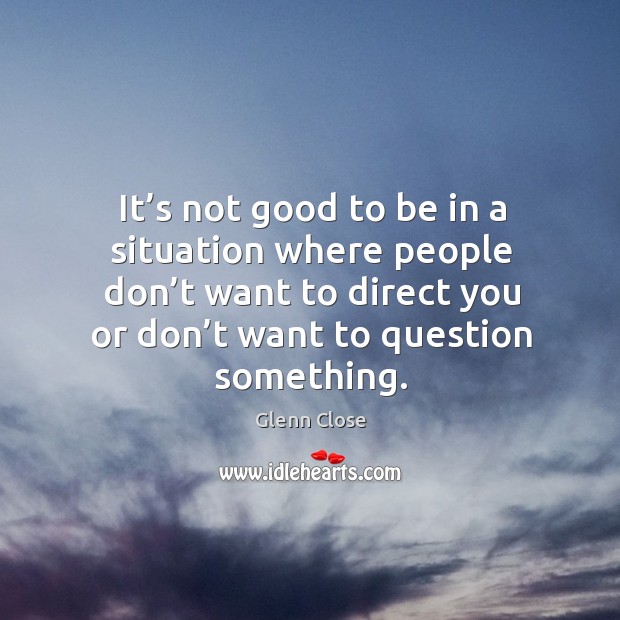 It’s not good to be in a situation where people don’t want to direct you or don’t want to question something. Image