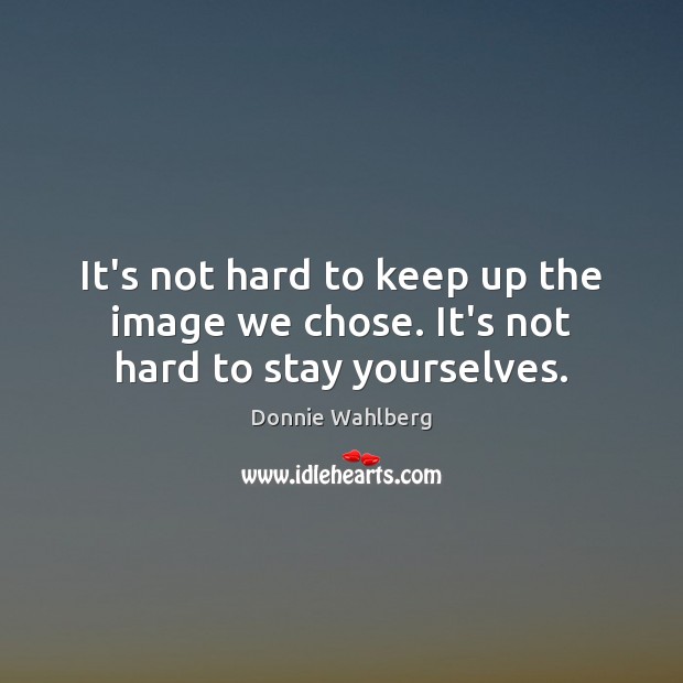 It’s not hard to keep up the image we chose. It’s not hard to stay yourselves. Image
