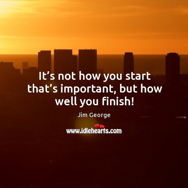 It’s not how you start that’s important, but how well you finish! Jim George Picture Quote