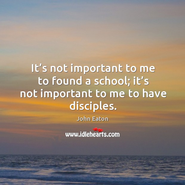 It’s not important to me to found a school; it’s not important to me to have disciples. John Eaton Picture Quote