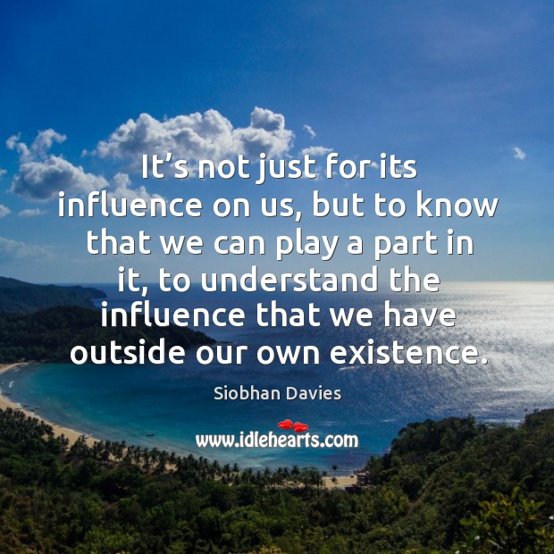 It’s not just for its influence on us, but to know that we can play a part in it, to understand Siobhan Davies Picture Quote