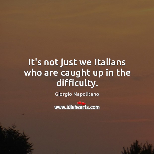 It’s not just we Italians who are caught up in the difficulty. Giorgio Napolitano Picture Quote