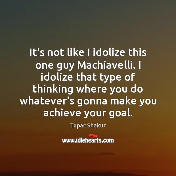 It’s not like I idolize this one guy Machiavelli. I idolize that Image