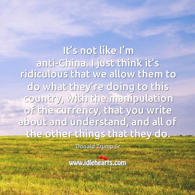 It’s not like I’m anti-china. I just think it’s ridiculous that we allow them to do what they’re Donald Trump Sr Picture Quote