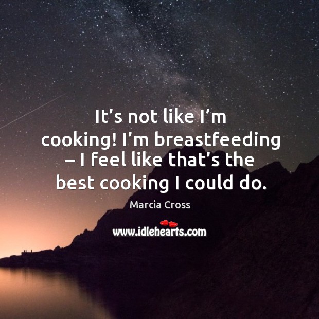 It’s not like I’m cooking! I’m breastfeeding – I feel like that’s the best cooking I could do. Marcia Cross Picture Quote