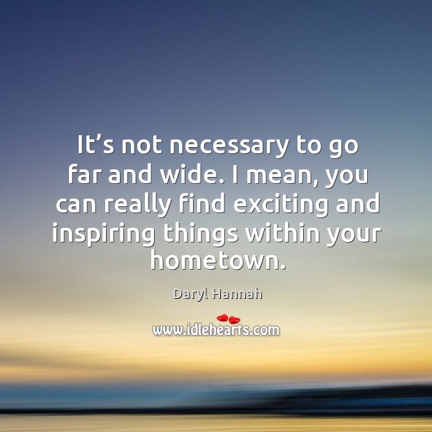 It’s not necessary to go far and wide. I mean, you can really find exciting and inspiring things within your hometown. Daryl Hannah Picture Quote