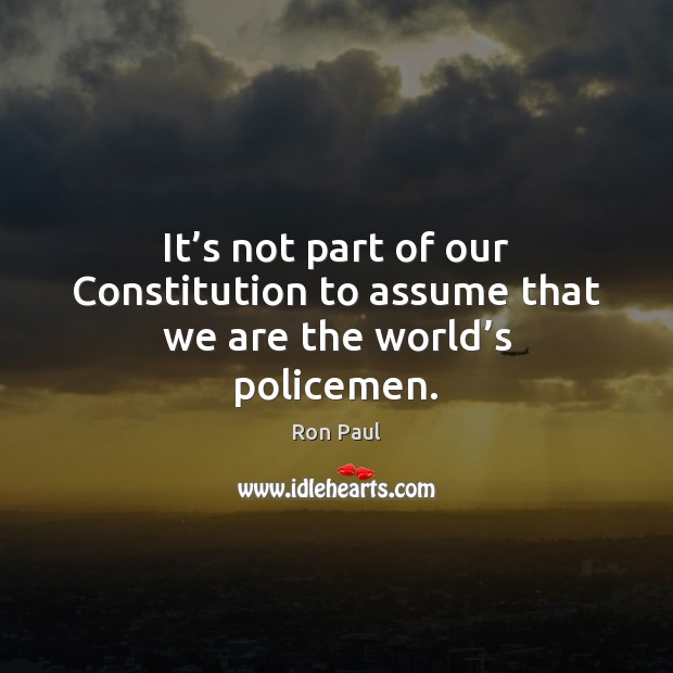 It’s not part of our Constitution to assume that we are the world’s policemen. Ron Paul Picture Quote