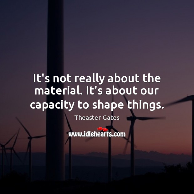 It’s not really about the material. It’s about our capacity to shape things. Theaster Gates Picture Quote