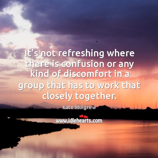 It’s not refreshing where there is confusion or any kind of discomfort in a group that has to work that closely together. Image