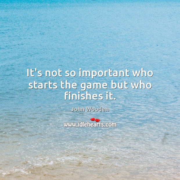 It’s not so important who starts the game but who finishes it. John Wooden Picture Quote