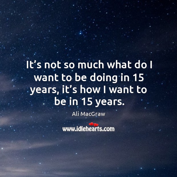 It’s not so much what do I want to be doing in 15 years, it’s how I want to be in 15 years. Ali MacGraw Picture Quote